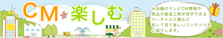 CM・楽しむ
永谷園のテレビCM情報や
商品の製造工程が見学できるバーチャル工場など知って見て楽しいコンテンツをご紹介します。