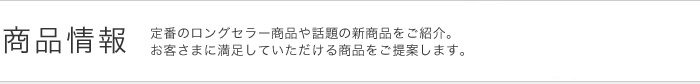 商品情報　定番のロングセラー商品や話題の新商品をご紹介。お客さまに満足していただける商品をご提案します。