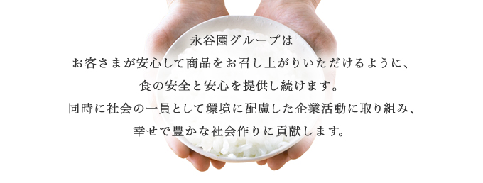 永谷園グループはお客さまが安心して商品をお召し上がりいただけるように、食の安全と安心を提供し続けます。同時に社会の一員として環境に配慮した企業活動に取り組み、幸せで豊かな社会作りに貢献します。