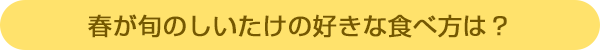春が旬のしいたけの好きな食べ方は?