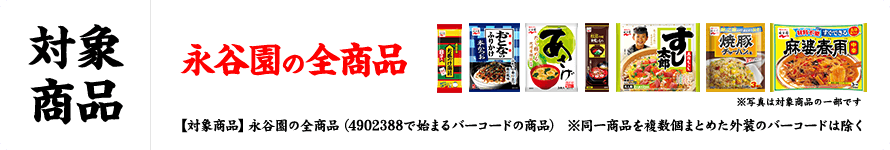 対象商品 永谷園の全商品 ※写真は対象商品の一部です 【対象商品】永谷園の全商品（4902388で始まるバーコードの商品） ※同一商品を複数個まとめた外装のバーコードは除く