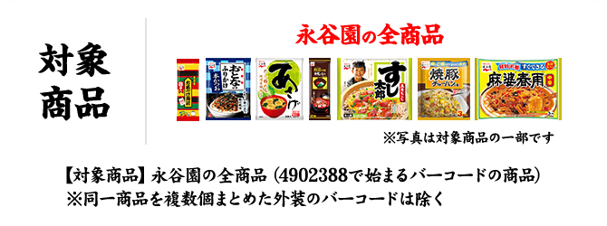 対象商品 永谷園の全商品 ※写真は対象商品の一部です 【対象商品】永谷園の全商品（4902388で始まるバーコードの商品） ※同一商品を複数個まとめた外装のバーコードは除く