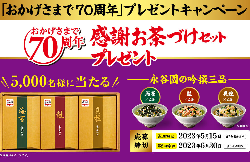 「おかげさまで70周年」プレゼントキャンペーン　おかげさまで70周年感謝お茶づけセットプレゼント　5,000名様に当たる　※写真はイメージです。　永谷園の味選三品　海苔x2袋　鮭x2袋　貝柱x2袋　※調理例　応募締切　第1回締切2023年5月15日当日到着分まで　第2回締切2023年6月30日当日消印有効