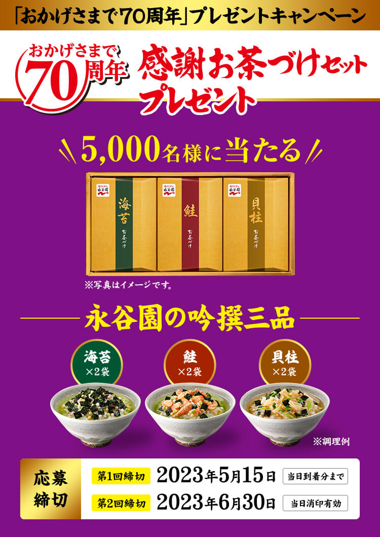 「おかげさまで70周年」プレゼントキャンペーン　おかげさまで70周年感謝お茶づけセットプレゼント　5,000名様に当たる　※写真はイメージです。　永谷園の味選三品　海苔x2袋　鮭x2袋　貝柱x2袋　※調理例　応募締切　第1回締切2023年5月15日当日到着分まで　第2回締切2023年6月30日当日消印有効