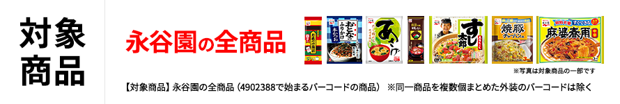 対象商品 永谷園の全商品 ※写真は対象商品の一部です 【対象商品】永谷園の全商品（4902388で始まるバーコードの商品） ※同一商品を複数個まとめた外装のバーコードは除く