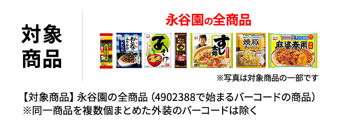 対象商品 永谷園の全商品 ※写真は対象商品の一部です 【対象商品】永谷園の全商品（4902388で始まるバーコードの商品） ※同一商品を複数個まとめた外装のバーコードは除く