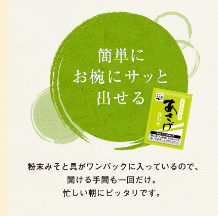 簡単にお椀にサッと出せる
粉末みそと具がワンパックに入っているので、開ける手間も一回だけ。忙しい朝にピッタリです。