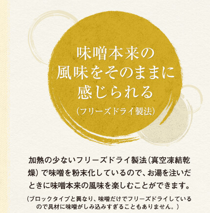 味噌本来の風味をそのままに感じられる（フリーズドライ製法）
加熱の少ないフリーズドライ製法（真空凍結乾燥）で味噌を粉末化しているので、お湯を注いだときに味噌本来の風味を楽しむことができます。（ブロックタイプと異なり、味噌だけでフリーズドライしているので具材に味噌がしみ込みすぎることもありません。）