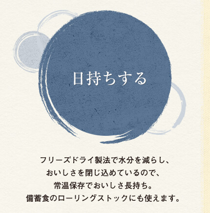 日持ちする
フリーズドライ製法で水分を減らし、おいしさを閉じ込めているので、常温保存でおいしさ長持ち。備蓄食のローリングストックにも使えます。