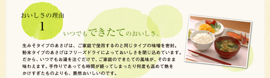 おいしさの理由1
いつでもできたてのおいしさ。
生みそタイプのあさげは、ご家庭で使用するのと同じタイプの味噌を密封。
粉末タイプのあさげはフリーズドライによっておいしさを閉じ込めています。
だから、いつでもお湯を注ぐだけで、ご家庭のできたての風味が、そのまま味わえます。手作りであっても時間が経ってしまったり何度も温めて熱をかけすぎたものよりも、断然おいしいのです。