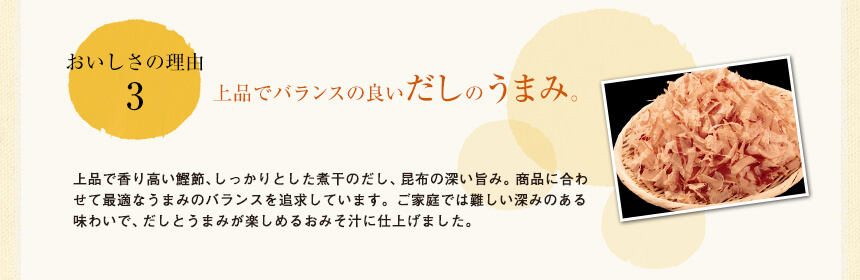 おいしさの理由3
鰹節を贅沢に使用。お椀に広がる鰹節の香り。
鰹節は、うまみが凝縮された、上品な香りの鹿児島県枕崎産の本枯節（何度もカビ付けと天日干しを繰り返した鰹節）と味わい豊かな荒節を使用。お湯を注いだときに鰹節の香りがお椀に広がり、味の深みが全く違います。