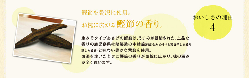 おいしさの理由3
鰹節を贅沢に使用。お椀に広がる鰹節の香り。
生みそタイプあさげの鰹節は、うまみが凝縮された、上品な香りの鹿児島県枕崎製造の本枯節（何度もカビ付けと天日干しを繰り返した鰹節）と味わい豊かな荒節を使用。
お湯を注いだときに鰹節の香りがお椀に広がり、味の深みが全く違います。