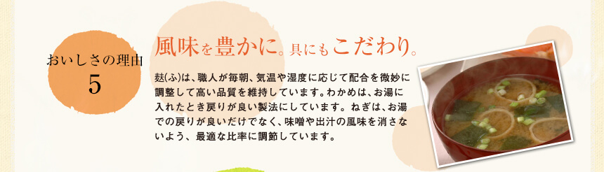 おいしさの理由5
風味を豊かに。具にもこだわり
麩（ふ）は、職人が毎朝、気温や湿度に応じて配合を微妙に調整して高い品質を維持しています。わかめは、お湯に入れたとき戻りが良い製法にしています。ねぎは、お湯への戻りが良いだけでなく、味噌や出汁の風味を消さないよう、最適な比率に調節しています。