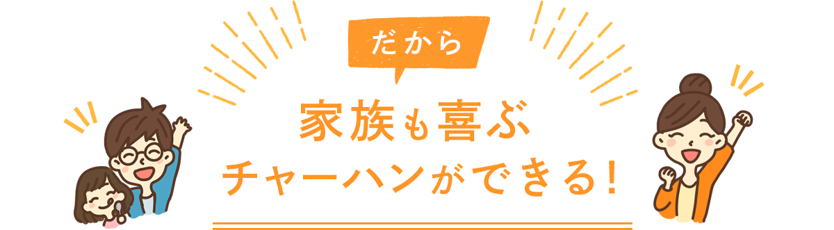 だから 家族も喜ぶチャーハンができる！