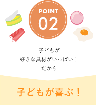 POINT02 子どもが好きな具材がいっぱい！ だから 子どもが喜ぶ！