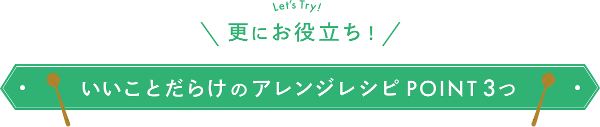 Let’s Try! 更にお役立ち！ いいことだらけのアレンジレシピ POINT 3つ