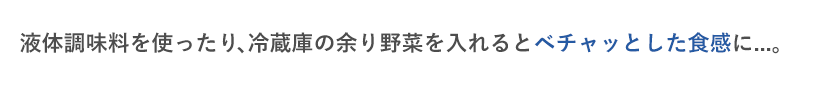 液体調味料を使ったり、冷蔵庫の余り野菜を入れるとベチャッとした食感に...。