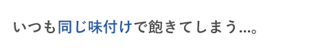 いつも同じ味付けで飽きてしまう...。