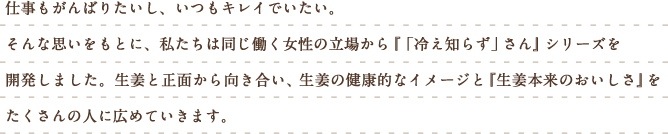 仕事もがんばりたいし、いつもキレイでいたい。そんな思いをもとに、私たちは同じ働く女性の立場から『「冷え知らず」さん』シリーズを開発しました。生姜と正面から向き合い、生姜の健康的なイメージと『生姜本来のおいしさ』をたくさんの人に広めていきます。