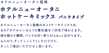 ホテルニューオータニ監修 ホテルニューオータニホットケーキミックス バニラタイプ　ホテルニューオータニ監修のホットケーキミックスは、まるでホテルにいるような贅沢感をご自宅で味わえます。袋を開けた瞬間、バニラの甘い香りがふわっと広がります。ふんわり、そしてしっとりとした口どけに、きっとご満足いただけると思います。