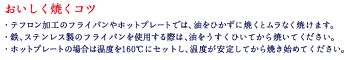 おいしく焼くコツ　・テフロン加工のフライパンやホットプレートでは、油をひかずに焼くとムラなく焼けます。 ・鉄、ステンレス製のフライパンを使用する際は、油をうすくひいてから焼いてください。 ・ホットプレートの場合は温度を160℃にセットし、温度が安定してから焼き始めてください。