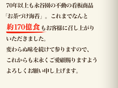 70年以上も永谷園の不動の看板商品「お茶づけ海苔」。これまでなんと約160億食以上もお客様に召し上がりいただきました。変わらぬ味を続けて参りますので、これからも末永くご愛顧賜りますようよろしくお願い申し上げます。