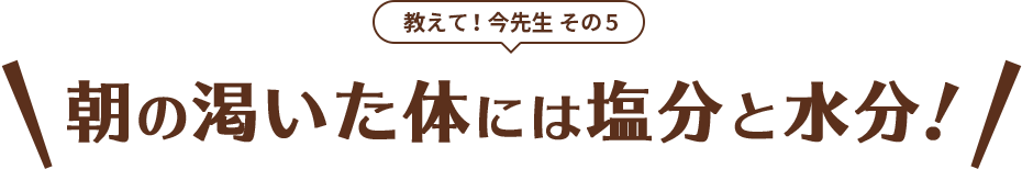 教えて！今先生 その5 朝の渇いた体には塩分と水分！