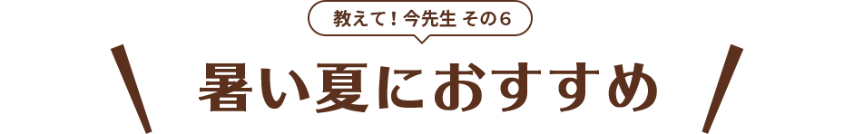 教えて！今先生 その6 暑い夏におすすめ