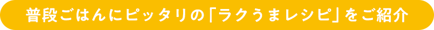 普段ごはんにピッタリの「ラクうまレシピ」をご紹介