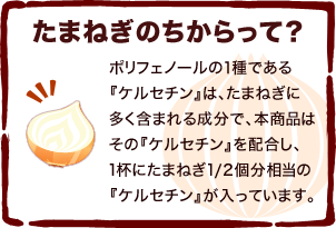 たまねぎのちからって？ ポリフェノールの１種である『ケルセチン』は、たまねぎに多く含まれる成分で、本商品は、その『ケルセチン』を配合し、1杯にたまねぎ1/2個分相当の『ケルセチン』が入っています。