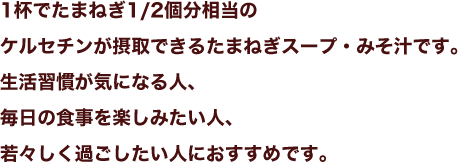 1杯でたまねぎ1/2個分相当のケルセチンが摂取できるたまねぎスープ・みそ汁です。生活習慣が気になる人、毎日の食事を楽しみたい人、若々しく過ごしたい人におすすめです。