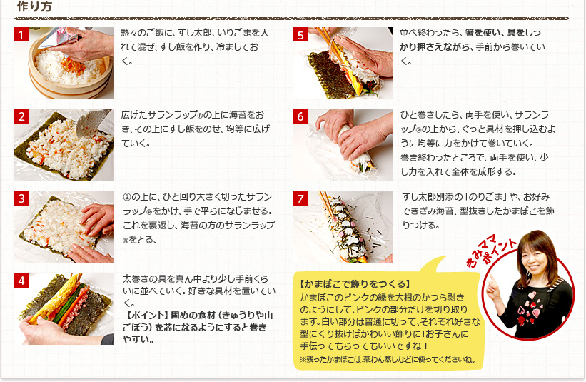 作り方 簡単「すし太郎」で裏太巻き寿司 1.熱々のご飯に、すし太郎、いりごまを入れて混ぜ、すし飯を作り、冷ましておく。 2.広げたサランラップ®の上に海苔をおき、その上にすし飯をのせ、均等に広げていく。 3.②の上に、ひと回り大きく切ったサランラップ®をかけ、手で平らになじませる。これを裏返し、海苔の方のサランラップ®をとる。 4.太巻きの具を真ん中より少し手前くらいに並べていく。好きな具材を置いていく。【ポイント】固めの食材（きゅうりや山ごぼう）を芯になるようにすると巻きやすい。 5.並べ終わったら、箸を使い、具をしっかり押さえながら、手前から巻いていく。 6.ひと巻きしたら、両手を使い、サランラップ®の上から、ぐっと具材を押し込むように均等に力をかけて巻いていく。巻き終わったところで、両手を使い、少し力を入れて全体を成形する。 7.すし太郎別添の「のりごま」や、お好みできざみ海苔、型抜きしたかまぼこを飾りつける。 【かまぼこで飾りをつくる】かまぼこのピンクの縁を大根のかつら剥きのようにして、ピンクの部分だけを切り取ります。白い部分は普通に切って、それぞれ好きな型にくり抜けばかわいい飾りに！お子さんに手伝ってもらってもいいですね！※残ったかまぼこは、茶わん蒸しなどに使ってくださいね。