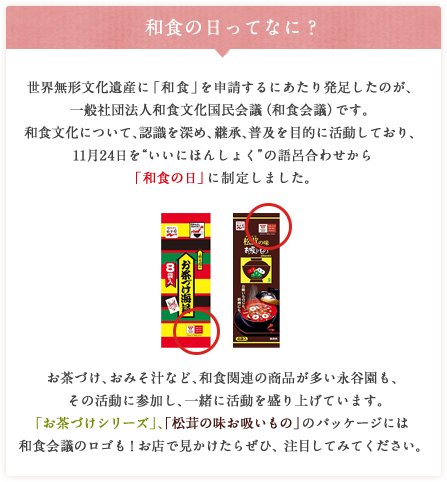 和食の日ってなに？ 世界無形文化遺産に「和食」を申請するにあたり発足したのが、一般社団法人和食文化国民会議（和食会議）です。和食文化について、認識を深め、継承、普及を目的に活動しており、11月24日を“いいにほんしょく”の語呂合わせから「和食の日」に制定しました。お茶づけ、おみそ汁など、和食関連の商品が多い永谷園も、その活動に参加し、一緒に活動を盛り上げています。「お茶づけシリーズ」、「松茸の味お吸いもの」のパッケージには和食会議のロゴも！お店で見かけたらぜひ、注目してみてください。