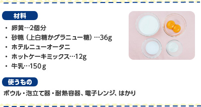 材料　・卵黄…2個分 ・砂糖（上白糖かグラニュー糖）…36g ・ホテルニューオータニ ・ホットケーキミックス…12g ・牛乳…150ｇ 使うもの ボウル・泡立て器・耐熱容器、電子レンジ、はかり