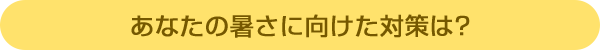 あなたの暑さに向けた対策は?