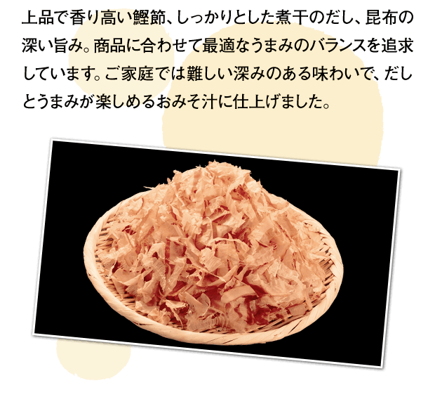 上品で香り高い鰹節、しっかりとした煮干のだし、昆布の深い旨み。商品に合わせて最適なうまみのバランスを追求しています。ご家庭では難しい深みのある味わいで、だしとうまみが楽しめるおみそ汁に仕上げました。