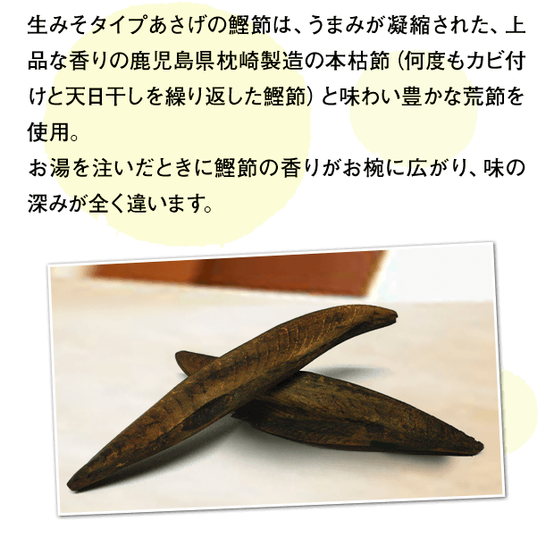 生みそタイプあさげの鰹節は、うまみが凝縮された、上品な香りの鹿児島県枕崎製造の本枯節（何度もカビ付けと天日干しを繰り返した鰹節）と味わい豊かな荒節を使用。お湯を注いだときに鰹節の香りがお椀に広がり、味の深みが全く違います。