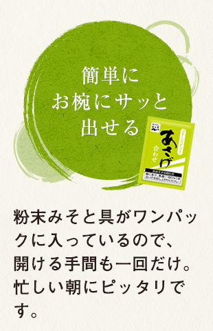 簡単にお椀にサッと出せる 粉末みそと具がワンパックに入っているので、開ける手間も一回だけ。忙しい朝にピッタリです。