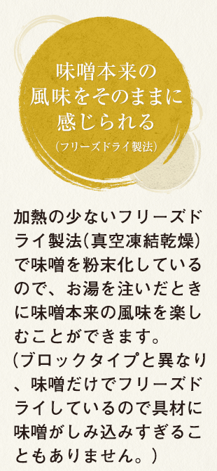 味噌本来の風味をそのままに感じられる（フリーズドライ製法） 加熱の少ないフリーズドライ製法（真空凍結乾燥）で味噌を粉末化しているので、お湯を注いだときに味噌本来の風味を楽しむことができます。（ブロックタイプと異なり、味噌だけでフリーズドライしているので具材に味噌がしみ込みすぎることもありません。）