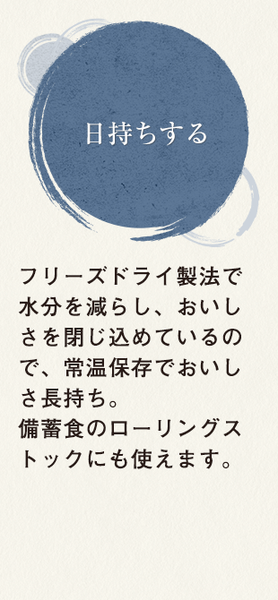 日持ちする フリーズドライ製法で水分を減らし、おいしさを閉じ込めているので、常温保存でおいしさ長持ち。備蓄食のローリングストックにも使えます。