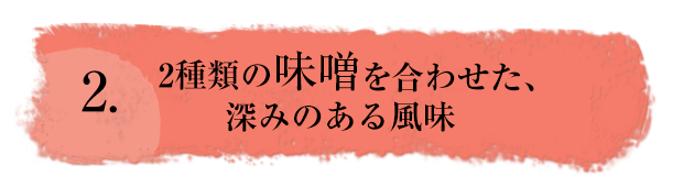 2.2種類の味噌を合わせた、深みのある風味