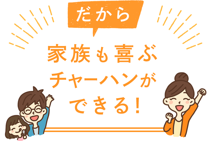 だから 家族も喜ぶチャーハンができる！