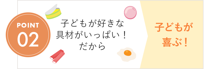 POINT02 子どもが好きな具材がいっぱい！ だから 子どもが喜ぶ！