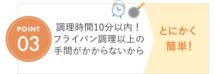 POINT03 調理時間10分以内！フライパン調理以上の手間がかからないから とにかく簡単！
