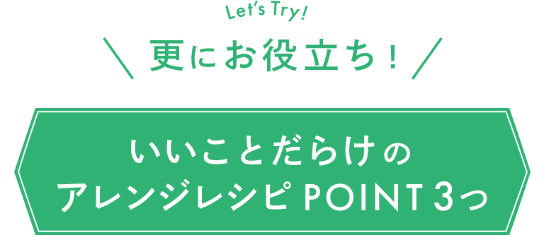 Let’s Try! 更にお役立ち！ いいことだらけのアレンジレシピ POINT 3つ