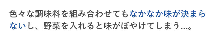 色々な調味料を組み合わせてもなかなか味が決まらないし、野菜を入れると味がぼやけてしまう...。