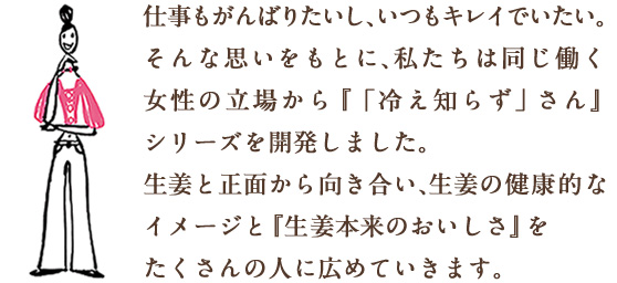 仕事もがんばりたいし、いつもキレイでいたい。そんな思いをもとに、私たちは同じ働く女性の立場から『「冷え知らず」さん』シリーズを開発しました。生姜と正面から向き合い、生姜の健康的なイメージと『生姜本来のおいしさ』をたくさんの人に広めていきます。
