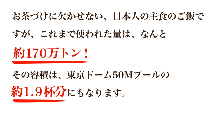 お茶づけに欠かせない、日本人の主食のご飯ですが、これまで使われた量は、なんと160万トン以上！その容積は、東京ドーム50Mプールの約1.7杯分にもなります。