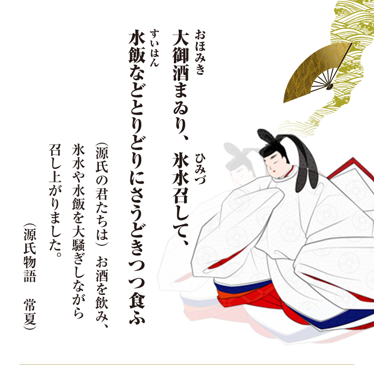 大御酒（おほみき）まゐり、氷水（ひみづ）召して、水飯（すいはん）などとりどりにさうどきつつ食ふ （源氏の君たちは）お酒を飲み、氷水や水飯を大騒ぎしながら召し上がりました。 （源氏物語 常夏）