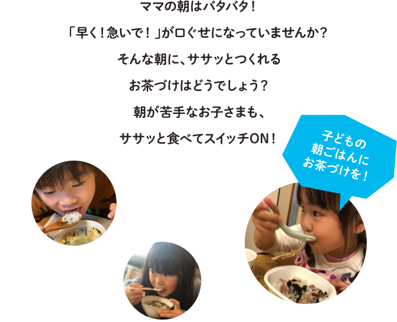 ママの朝はバタバタ！「早く！急いで！」が口ぐせになっていませんか？そんな朝に、ササッとつくれるお茶づけはどうでしょう？朝が苦手なお子さまも、ササッと食べてスイッチON！
